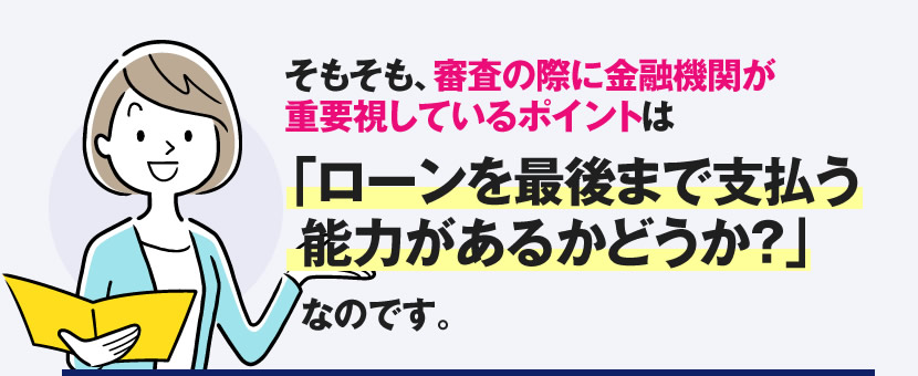 そもそも審査の際に金融機関が重要視しているポイントは「ローンを最後まで支払う能力があるかどうか？」なのです。